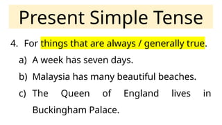 Present Simple Tense
4. For things that are always / generally true.
a) A week has seven days.
b) Malaysia has many beautiful beaches.
c) The Queen of England lives in
Buckingham Palace.
 