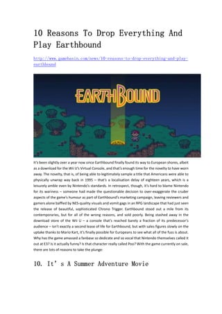 10 Reasons To Drop Everything And 
Play Earthbound 
http://www.gamebasin.com/news/10-reasons-to-drop-everything-and-play-earthbound 
It’s been slightly over a year now since Earthbound finally found its way to European shores, albeit 
as a download for the Wii U’s Virtual Console, and that’s enough time for the novelty to have worn 
away. The novelty, that is, of being able to legitimately sample a title that Americans were able to 
physically unwrap way back in 1995 – that’s a localisation delay of eighteen years, which is a 
leisurely amble even by Nintendo’s standards. In retrospect, though, it’s hard to blame Nintendo 
for its wariness – someone had made the questionable decision to over‐exaggerate the cruder 
aspects of the game’s humour as part of Earthbound’s marketing campaign, leaving reviewers and 
gamers alone baffled by NES‐quality visuals and vomit gags in an RPG landscape that had just seen 
the release of beautiful, sophisticated Chrono Trigger. Earthbound stood out a mile from its 
contemporaries, but for all of the wrong reasons, and sold poorly. Being stashed away in the 
download store of the Wii U – a console that’s reached barely a fraction of its predecessor’s 
audience – isn’t exactly a second lease of life for Earthbound, but with sales figures slowly on the 
uptake thanks to Mario Kart, it’s finally possible for Europeans to see what all of the fuss is about. 
Why has the game amassed a fanbase so dedicate and so vocal that Nintendo themselves called it 
out at E3? Is it actually funny? Is that character really called Poo? With the game currently on sale, 
there are lots of reasons to take the plunge: 
10. It’s A Summer Adventure Movie 
 