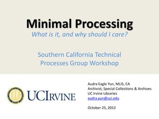 Minimal Processing
What is it, and why should I care?

  Southern California Technical
   Processes Group Workshop

                   Audra Eagle Yun, MLIS, CA
                   Archivist, Special Collections & Archives
                   UC Irvine Libraries
                   audra.yun@uci.edu

                   October 25, 2012
 