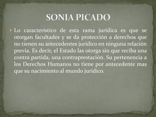  Lo característico de esta rama jurídica es que se
otorgan facultades y se da protección a derechos que
no tienen su antecedentes jurídico en ninguna relación
previa. Es decir, el Estado las otorga sin que reciba una
contra partida, una contraprestación. Su pertenencia a
los Derechos Humanos no tiene por antecedente mas
que su nacimiento al mundo jurídico.
 