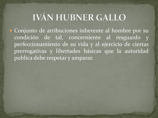  Conjunto de atribuciones inherente al hombre por su
condición de tal, concerniente al resguardo y
perfeccionamiento de su vida y al ejercicio de ciertas
prerrogativas y libertades básicas que la autoridad
publica debe respetar y amparar.
 