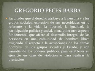  Facultades que el derecho atribuye a la persona y a los
grupos sociales, expresión de sus necesidades en lo
referente a la vida, la libertad, la igualdad, la
participación política y social, o cualquier otro aspecto
fundamental que afecte al desarrollo integral de las
personas en una comunidad de hombres libres
exigiendo el respeto a la actuaciones de los demás
hombres, de los grupos sociales y Estado, y con
garantía de los poderes públicos para establecer su
ejercicio en caso de violación o para realizar la
prestación
 