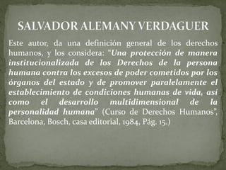 Este autor, da una definición general de los derechos
humanos, y los considera: “Una protección de manera
institucionalizada de los Derechos de la persona
humana contra los excesos de poder cometidos por los
órganos del estado y de promover paralelamente el
establecimiento de condiciones humanas de vida, así
como el desarrollo multidimensional de la
personalidad humana” (Curso de Derechos Humanos”,
Barcelona, Bosch, casa editorial, 1984, Pág. 15.)
 