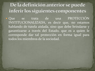  Que se trata de una PROTECCIÓN
INSTITUCIONALIZADA, es decir que, no estamos
hablando de tutela aislada, sino que debe brindarse y
garantizarse a través del Estado, que es a quien le
corresponde dar tal protección en forma igual para
todos los miembros de la sociedad.
 