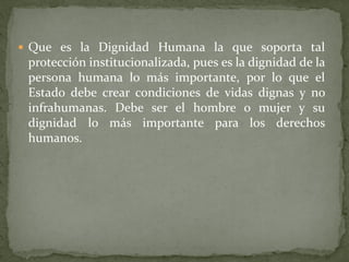  Que es la Dignidad Humana la que soporta tal
protección institucionalizada, pues es la dignidad de la
persona humana lo más importante, por lo que el
Estado debe crear condiciones de vidas dignas y no
infrahumanas. Debe ser el hombre o mujer y su
dignidad lo más importante para los derechos
humanos.
 