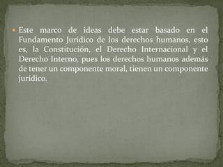  Este marco de ideas debe estar basado en el
Fundamento Jurídico de los derechos humanos, esto
es, la Constitución, el Derecho Internacional y el
Derecho Interno, pues los derechos humanos además
de tener un componente moral, tienen un componente
jurídico.
 