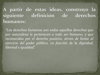 “Los derechos humanos son todos aquellos derechos que
por naturaleza le pertenecen a todo ser humano, y que
reconocidos por el derecho positivo, sirven de límite al
ejercicio del poder público, en función de la dignidad,
libertad e igualdad”.
 