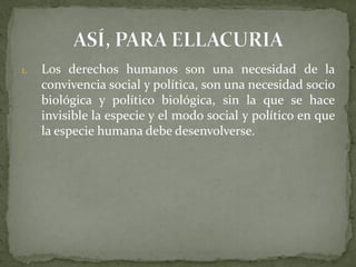 1. Los derechos humanos son una necesidad de la
convivencia social y política, son una necesidad socio
biológica y político biológica, sin la que se hace
invisible la especie y el modo social y político en que
la especie humana debe desenvolverse.
 