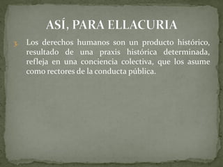 3. Los derechos humanos son un producto histórico,
resultado de una praxis histórica determinada,
refleja en una conciencia colectiva, que los asume
como rectores de la conducta pública.
 