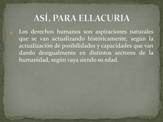 4. Los derechos humanos son aspiraciones naturales
que se van actualizando históricamente, según la
actualización de posibilidades y capacidades que van
dando desigualmente en distintos sectores de la
humanidad, según vaya siendo su edad.
 