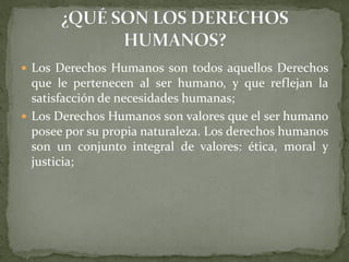  Los Derechos Humanos son todos aquellos Derechos
que le pertenecen al ser humano, y que reflejan la
satisfacción de necesidades humanas;
 Los Derechos Humanos son valores que el ser humano
posee por su propia naturaleza. Los derechos humanos
son un conjunto integral de valores: ética, moral y
justicia;
 
