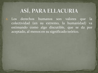 6. Los derechos humanos son valores que la
colectividad (en su extremo, la humanidad) va
estimando como algo discutible, que se da por
aceptado, al menos en su significado teórico.
 