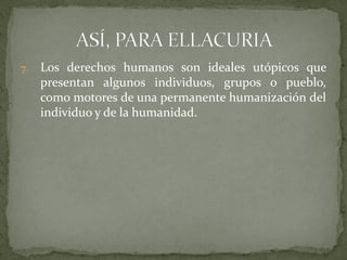 7. Los derechos humanos son ideales utópicos que
presentan algunos individuos, grupos o pueblo,
como motores de una permanente humanización del
individuo y de la humanidad.
 
