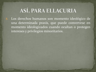 8. Los derechos humanos son momento ideológico de
una determinada praxis, que puede convertirse en
momento ideologizados cuando ocultan o protegen
intereses y privilegios minoritarios.
 