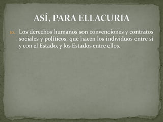 10. Los derechos humanos son convenciones y contratos
sociales y políticos, que hacen los individuos entre si
y con el Estado, y los Estados entre ellos.
 