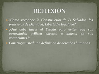  ¿Cómo reconoce la Constitución de El Salvador, los
principios de Dignidad, Libertad e Igualdad?;
 ¿Qué debe hacer el Estado para evitar que sus
autoridades utilicen excesos o abusos en sus
actuaciones?;
 Construya usted una definición de derechos humanos.
 