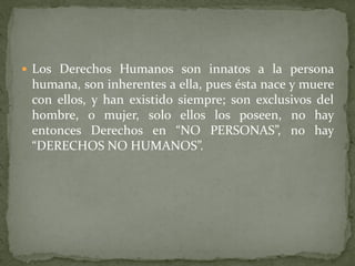  Los Derechos Humanos son innatos a la persona
humana, son inherentes a ella, pues ésta nace y muere
con ellos, y han existido siempre; son exclusivos del
hombre, o mujer, solo ellos los poseen, no hay
entonces Derechos en “NO PERSONAS”, no hay
“DERECHOS NO HUMANOS”.
 