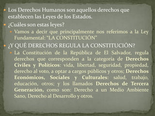  Los Derechos Humanos son aquellos derechos que
establecen las Leyes de los Estados.
 ¿Cuáles son estas leyes?
 Vamos a decir que principalmente nos referimos a la Ley
Fundamental: “LA CONSTITUCIÓN”
 ¿Y QUÉ DERECHOS REGULA LA CONSTITUCIÓN?
 La Constitución de la República de El Salvador, regula
derechos que corresponden a la categoría de Derechos
Civiles y Políticos: vida, libertad, seguridad, propiedad,
derecho al voto, a optar a cargos públicos y otros; Derechos
Económicos, Sociales y Culturales: salud, trabajo,
educación, otros; y los llamados Derechos de Tercera
Generación, como son: Derecho a un Medio Ambiente
Sano, Derecho al Desarrollo y otros.
 