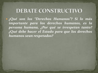  ¿Qué son los “Derechos Humanos”? Si lo más
importante para los derechos humanos, es la
persona humana, ¿Por qué se irrespetan tanto?
¿Qué debe hacer el Estado para que los derechos
humanos sean respetados?
 