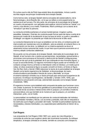 Es curioso que la vida de Perls haya estado llena de polaridades, incluso cuando
escribía seguía ese principio fundamental de la terapia Gestalt.
Como hemos visto, la terapia Gestalt retoma conceptos del existencialismo, de la
fenomenología y de la filosofía Zen, en lo que se refiere a como experimenta su
existencia el ser humano. Por otra parte, los principios de la psicología de la Gestalt,
en cuanto a la percepción, son aplicados para explicar cómo el hombre se "siente" a sí
mismo, a los demás y a su medio. Finalmente, Reich contribuyó con su teoría de la
"armadura" que lleva la persona.
La conducta simbólica pertenece al campo mental (pensar, imaginar sueños,
pesadillas, fantasías). Este tipo de conducta puede formar parte del darse cuenta de la
persona por medio de la visualización la que se hace al revivir un sueño o pesadilla o
al dialogar con alguien no presente por medio de la técnica de la Silla vacía.
La conducta interpersonal es la que se establece con los otros, el contacto puede ser
interrumpido por resistencias como la deflexión, esto es evitando el contacto físico o la
comunicación con los otros. La deflexión en su máxima expresión se da en el
aislamiento incluso sensorial del medio, lo que hace que la persona se encierre en sí
misma y adopte conductas catatónicas.
De acuerdo con los principios de la terapia Gestalt, retomados de la psicología de la
Gestalt, el ser humano vive o siente sus percepciones, necesidades, pensamientos y
emociones como procesos en formación y destrucción de Gestalt (configuraciones,
formas) en las que se da la polaridad de lo que sobresale en ese momento (figura), y
lo que se esconde (fondo). En algunos momentos la figura puede ser el individuo en
contacto consigo mismo y el fondo la interrelación entre el individuo y el medio que le
rodea; en otras ocasiones la figura se puede convertir en fondo y el fondo en figura.
Van De Riet, Korb y Gorrell (1980) relacionan la teoría de la personalidad de la terapia
Gestalt con la teoría organísmica de Goldstein, la fenomenología de Lewin,
el estructuralismo psicoanalítico francés de Lacan y Muchielle, en el que
el sistema individual simbólico es un factor principal para estructurar la experiencia de
la persona. El enfoque neurolingüistico, de Bandler y Grinder (1975, 1976), que
considera la comunicación como eje, está también asociado con la terapia Gestalt
(Castanedo, 1985).
El organismo humano como totalidad está compuesto de partes que funcionan como
una unidad: la persona. En términos gestálticos la personalidad no es únicamente la
suma total de las acciones e interacciones entre lo psíquico y lo somático (medicina
psicosomática), sino que también es la manera en que lo psíquico y lo somático
interactúan, junto, con el medio.
La personalidad se manifiesta por los patrones de conducta habituales del individuo,
sus actividades mentales y físicas, sus acciones y actitudes, todo ello en respuesta a
los estímulos que le llegan y proceden del medio. También la personalidad expresa las
necesidades y deseos individuales y su capacidad para satisfacerlos al interior de su
medio.
Carl Rogers
Las propuestas de Carl Rogers (1902-1987) son, quizá, las más influyentes y
conocidas de entre las que surgieron dentro del movimiento humanista. Su enfoque
terapéutico, la terapia centrada en el cliente, también es conocido como terapia no
 