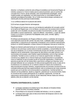 directiva. La hipótesis central de este enfoque la establece así brevemente Rogers: el
individuo posee en sí mismo medios para la autocomprensión, para el cambio del
concepto de sí mismo, de las actitudes y del comportamiento autodirigido; estos
medios pueden ser explotados con sólo proporcionar un clima determinado de
actitudes psicológicas favorables. De un modo resumido la terapia centrada en el
cliente parte de dos premisas fundamentales:
1) La confianza radical en la persona del cliente.
2) El rechazo al papel directivo del terapeuta.
Para Rogers el ser humano nace con una tendencia realizadora (el concepto central
en la teoría de Rogers) que, si no se falsea o se tuerce por los sucesos de la crianza,
puede dar como resultado una persona de pleno funcionamiento, es decir, alguien
permeable a nuevas experiencias, capaz de reflexión, espontáneo, y capaz de valorar
a otros y a sí mismo. La persona mal adaptada sería, pues, cerrada, rígida y
autodespreciativa.
El enfoque psicoterapéutico de Rogers enfatiza la actitud y cualidades del terapeuta
como elemento esencial del cambio. De este modo, cualidades tales como empatía,
autenticidad y congruencia son requeridas al terapeuta como condición esencial para
producir un cambio terapéutico: el peso recae en el terapeuta más que en la técnica.
Rogers se interesó particularmente por la comprensión y descripción del proceso de
cambio en las personas cuando estas se sienten aceptadas y comprendidas tal como
son por el terapeuta. En un primer momento del proceso de cambio, se produce una
relajación de los sentimientos. Estos pasan de describirse como algo remoto a ser
reconocidos como propios, para finalizar experimentándolos como un flujo siempre
cambiante. También se da un cambio en el modo de experimentar: el individuo
comienza muy alejado de su vivencia hasta que progresivamente la va aceptando
como un referente al que se puede acudir en busca de significados y, finalmente, la
persona se permite vivir de manera libre y permisiva y emplea sus vivencias como
principal referente de sus conductas. En este proceso igualmente se da un paso de la
incoherencia a la coherencia. En un extremo estaría el máximo de incoherencia,
desconocida para el propio individuo; progresivamente iría tomando conciencia de sus
contradicciones para terminar experimentando sólo la incoherencia de modo ocasional
puesto que ya no percibe como amenazadora su experiencia. Cambia también su
relación con los problemas, desde su negación, pasando por su reconocimiento, hasta
la conciencia de la propia participación en su génesis. Igualmente, el modo de
relacionarse cambia desde la evitación de las relaciones íntimas hasta una vivencia
abierta y libre de su relación con los demás.
TERAPIA CENTRADA EN EL CLIENTE
 La terapia centrada en el cliente fue la más utilizada en Estados Unidos
durante los años cincuenta y sesenta.
 Pone énfasis en la situación inmediata del individuo y no en su pasado.
 La terapia tiene lugar pese al desconocimiento del terapeuta sobre la vida
pasada del paciente.
 