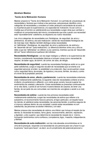 Abraham Maslow
Teoría de la Motivación Humana
Maslow propone la “Teoría de la Motivación Humana”, la cual trata de una jerarquía de
necesidades y factores que motivan a las personas; esta jerarquía identifica cinco
categorías de necesidades y considera un orden jerárquico ascendente de acuerdo a
su importancia para la supervivencia y la capacidad de motivación. Es así como a
medida que el hombre va satisfaciendo sus necesidades surgen otras que cambian o
modifican el comportamiento del mismo; considerando que solo cuando una necesidad
está “razonablemente” satisfecha, se disparará una nueva necesidad.
Las cinco categorías de necesidades son: fisiológicas, de seguridad, de amor y
pertenencia, de estima y de auto-realización; siendo las necesidades fisiológicas las
de más bajo nivel. Maslow también distingue estas necesidades
en “deficitarias” (fisiológicas, de seguridad, de amor y pertenencia, de estima) y
de “desarrollo del ser” (auto-realización). La diferencia distintiva entre una y otra se
debe a que las “deficitarias” se refieren a una carencia, mientras que las de “desarrollo
del ser” hacen referencia al quehacer del individuo.
Necesidades fisiológicas: son de origen biológico y refieren a la supervivencia del
hombre; considerando necesidades básicas e incluyen cosas como: necesidad de
respirar, de beber agua, de dormir, de comer, de sexo, de refugio.
Necesidades de seguridad: cuando las necesidades fisiológicas están en su gran
parte satisfechas, surge un segundo escalón de necesidades que se orienta a la
seguridad personal, el orden, la estabilidad y la protección. Aquí se encuentran cosas
como: seguridad física, de empleo, de ingresos y recursos, familiar, de salud y contra
el crimen de la propiedad personal.
Necesidades de amor, afecto y pertenencia: cuando las necesidades anteriores
están medianamente satisfechas, la siguiente clase de necesidades contiene el amor,
el afecto y la pertenencia o afiliación a un cierto grupo social y buscan superar los
sentimientos de soledad y alienación. Estas necesidades se presentan continuamente
en la vida diaria, cuando el ser humano muestra deseos de casarse, de tener una
familia, de ser parte de una comunidad, ser miembro de una iglesia o asistir a un club
social.
Necesidades de estima: cuando las tres primeras necesidades están
medianamente satisfechas, surgen las necesidades de estima que refieren a la
autoestima, el reconocimiento hacia la persona, el logro particular y el respeto hacia
los demás; al satisfacer estas necesidades, las personas tienden a sentirse seguras de
sí misma y valiosas dentro de una sociedad; cuando estas necesidades no son
satisfechas, las personas se sienten inferiores y sin valor.
Maslow propuso dos necesidades de estima: una inferior que incluye el respeto de los
demás, la necesidad de estatus, fama, gloria, reconocimiento, atención, reputación,
y dignidad; y otra superior, que determina la necesidad de respeto de sí mismo,
incluyendo sentimientos como confianza, competencia, logro, maestría, independencia
y libertad.
Necesidades de auto-realización: son las más elevadas encontrándose en la
cima de la jerarquía; responde a la necesidad de una persona para ser y hacer lo que
la persona “nació para hacer”, es decir, es el cumplimiento del potencial personal a
 
