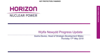 25/05/2018 Page 1
NOT PROTECTIVELY MARKED
NOT PROTECTIVELY MARKEDNOT PROTECTIVELY MARKED
Wylfa Newydd Progress Update
Sasha Davies, Head of Strategic Development Wales
Thursday 17th May 2018
 