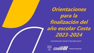 Orientaciones
para la
finalización del
año escolar Costa
2023-2024
Coordinación Zonal 5 de Educación
 