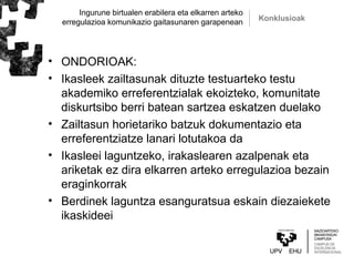 Ingurune birtualen erabilera eta elkarren arteko
erregulazioa komunikazio gaitasunaren garapenean Konklusioak
• ONDORIOAK:
• Ikasleek zailtasunak dituzte testuarteko testu
akademiko erreferentzialak ekoizteko, komunitate
diskurtsibo berri batean sartzea eskatzen duelako
• Zailtasun horietariko batzuk dokumentazio eta
erreferentziatze lanari lotutakoa da
• Ikasleei laguntzeko, irakaslearen azalpenak eta
ariketak ez dira elkarren arteko erregulazioa bezain
eraginkorrak
• Berdinek laguntza esanguratsua eskain diezaiekete
ikaskideei
 