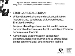 Ingurune birtualen erabilera eta elkarren arteko
erregulazioa komunikazio gaitasunaren garapenean Konklusioak
• ETORKIZUNEKO LERROAK:
• Unibertsitateko komunitate diskurtsiboa kritikoki
interpretatzea, partehartze aktiboaren bitartez:
Eraikitze kolektiboa
• Ikasleek elkarri laguntzeko zubiak eraikitzea (eta
horretarako denbora eta aukerak eskaintzea: Elkarren
beharra eta autonomia
• Komunikazio akademikoaren garapenean
autoerregulazioa eta elkarren arteko erregulazioa
prozesuan txertatzea: Elkarrengandik ikastea
 