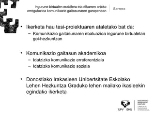 Ingurune birtualen erabilera eta elkarren arteko
erregulazioa komunikazio gaitasunaren garapenean
• Ikerketa hau tesi-proiektuaren ataletako bat da:
– Komunikazio gaitasunaren ebaluazioa ingurune birtualetan
goi-hezkuntzan
• Komunikazio gaitasun akademikoa
– Idatzizko komunikazio erreferentziala
– Idatzizko komunikazio soziala
• Donostiako Irakasleen Unibertsitate Eskolako
Lehen Hezkuntza Graduko lehen mailako ikasleekin
egindako ikerketa
Sarrera
 