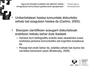 Ingurune birtualen erabilera eta elkarren arteko
erregulazioa komunikazio gaitasunaren garapenean
• Unibertsitatean hastea komunitate diskurtsibo
zehatz bat ezagutzen hastea da (Carlino, 2005).
• Ekoizpen zientifikoen ezaugarri diskurtsiboak
erabiltzen trebatu behar dute ikasleek
– Hainbat iturri bibliografiko erabiliz testu akademiko luzea
eraikitzea jarduera komunikatibo eta kognitibo konplexua
da
– Paisaje bat eraiki behar da, estetika zehatz bat duena eta
narratiba bereziaren pean (Brailovsky, 2008)
Testuinguru
kontzeptuala
 