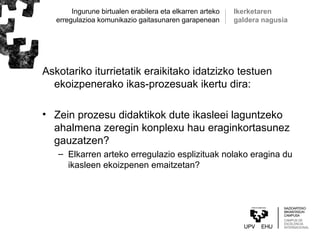 Ingurune birtualen erabilera eta elkarren arteko
erregulazioa komunikazio gaitasunaren garapenean
Askotariko iturrietatik eraikitako idatzizko testuen
ekoizpenerako ikas-prozesuak ikertu dira:
• Zein prozesu didaktikok dute ikasleei laguntzeko
ahalmena zeregin konplexu hau eraginkortasunez
gauzatzen?
– Elkarren arteko erregulazio esplizituak nolako eragina du
ikasleen ekoizpenen emaitzetan?
Ikerketaren
galdera nagusia
 