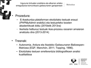 Ingurune birtualen erabilera eta elkarren arteko
erregulazioa komunikazio gaitasunaren garapenean
• Tresnak:
– Autonomia, Ardura eta Ikasteko Gaitasunaren Balioespen-
Matrizea (EQF; Manchón, 2011; Topping, 1996).
– Ekoitzitako testuen erreferentzia bibliografikoen analisi
kualitatiboa
Metodoa
• Prozedura:
– E-ikaskuntza plataforman ekoitzitako testuak erauzi
(PHPMyAdmin erabiliz) eta testuarteko txosten
akademikoak bildu (2010etik 2013ra)
– Ikerketa helburuz testuak ikas-prozesu osoaren amaieran
analizatu dira (2013-2014)
 