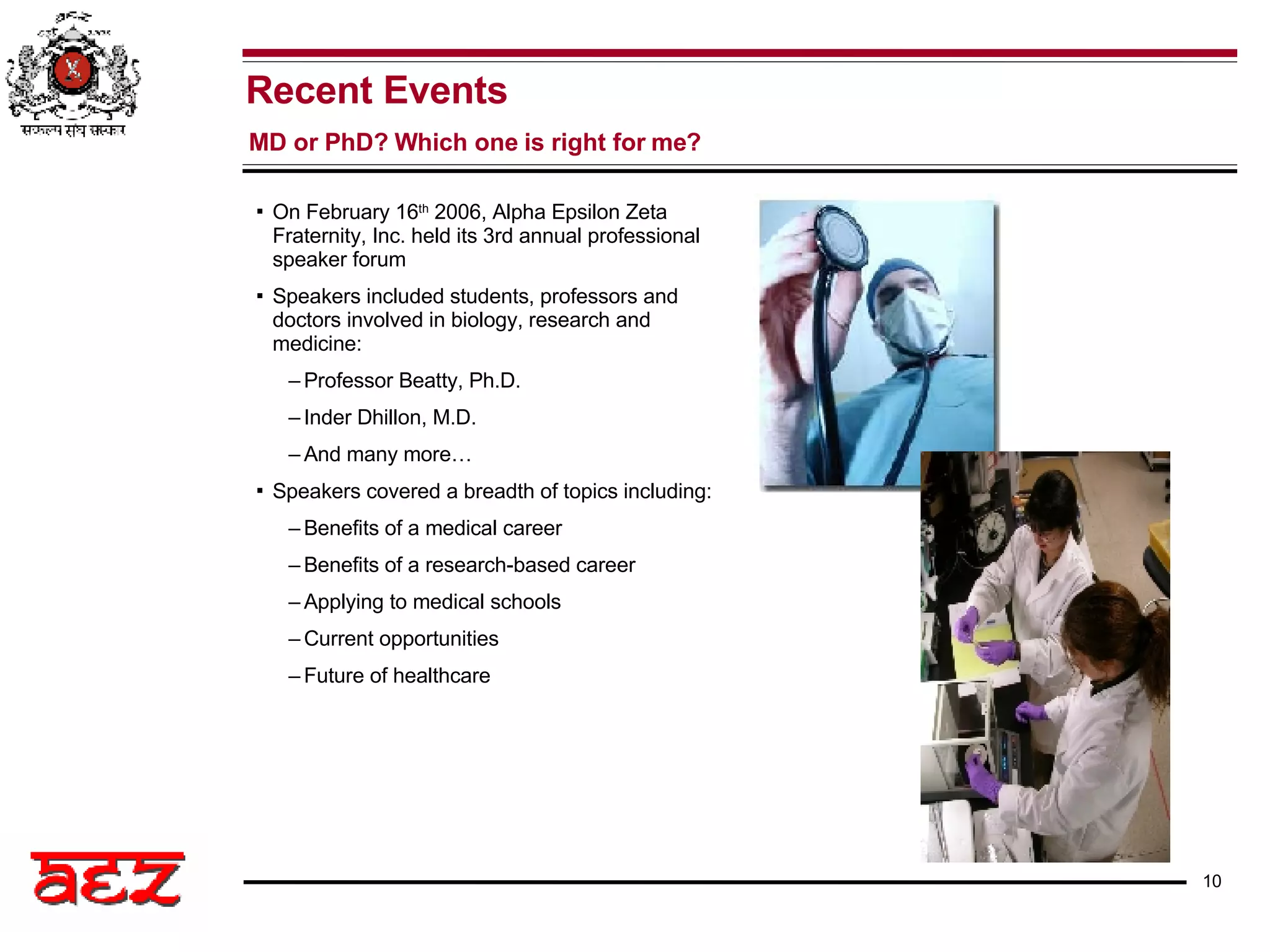 On February 16 th  2006, Alpha Epsilon Zeta Fraternity, Inc. held its 3rd annual professional speaker forum Speakers included students, professors and doctors involved in biology, research and medicine: Professor Beatty, Ph.D. Inder Dhillon, M.D. And many more… Speakers covered a breadth of topics including: Benefits of a medical career Benefits of a research-based career Applying to medical schools Current opportunities Future of healthcare Recent Events MD or PhD? Which one is right for me? 