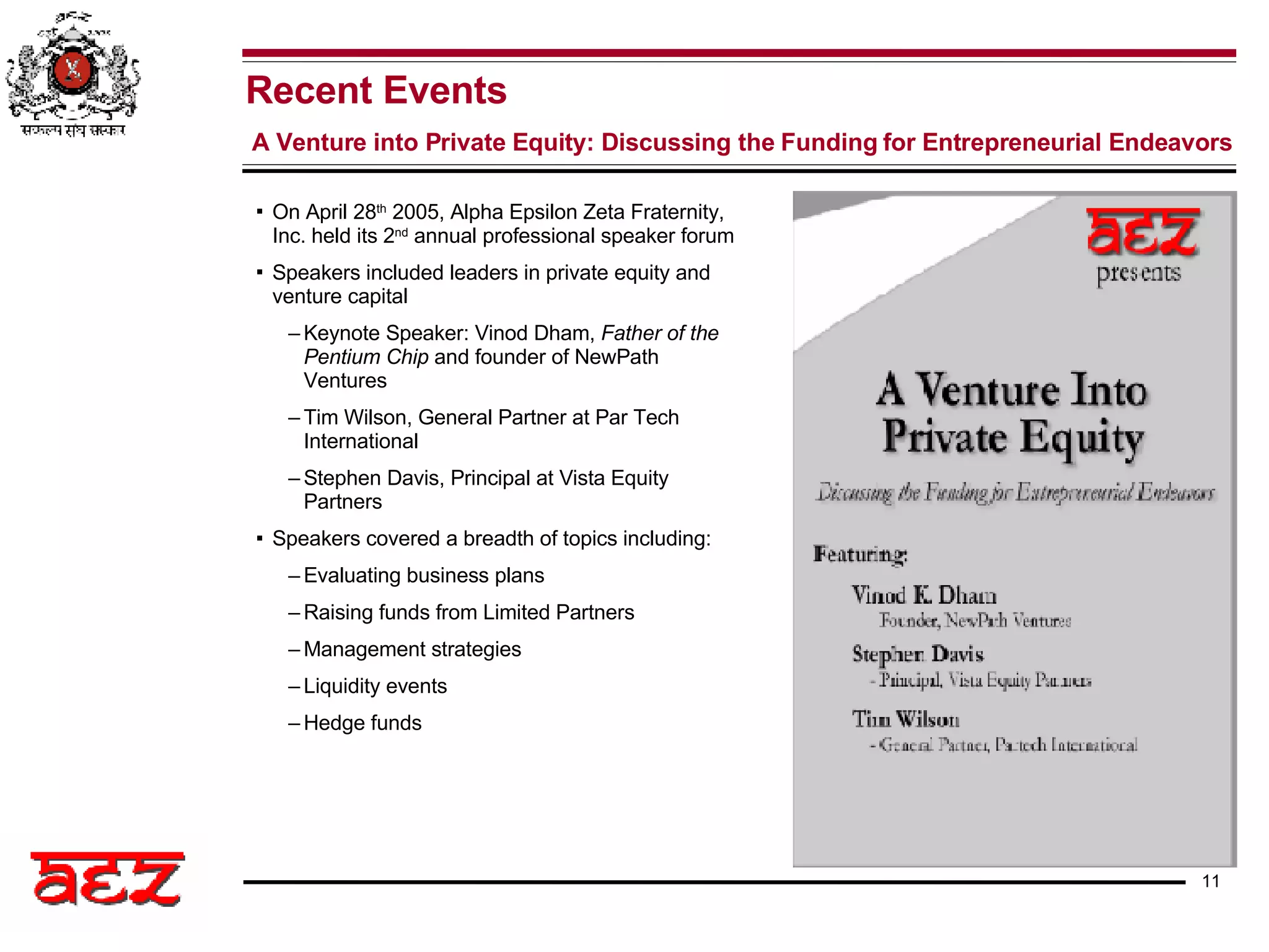On April 28 th  2005, Alpha Epsilon Zeta Fraternity, Inc. held its 2 nd  annual professional speaker forum Speakers included leaders in private equity and venture capital Keynote Speaker: Vinod Dham,  Father of the Pentium Chip  and founder of NewPath Ventures Tim Wilson, General Partner at Par Tech International Stephen Davis, Principal at Vista Equity Partners Speakers covered a breadth of topics including: Evaluating business plans Raising funds from Limited Partners Management strategies Liquidity events Hedge funds Recent Events A Venture into Private Equity: Discussing the Funding for Entrepreneurial Endeavors 