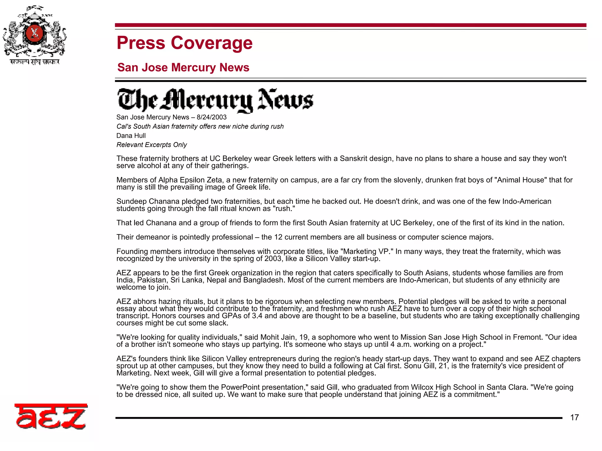 These fraternity brothers at UC Berkeley wear Greek letters with a Sanskrit design, have no plans to share a house and say they won't serve alcohol at any of their gatherings. Members of Alpha Epsilon Zeta, a new fraternity on campus, are a far cry from the slovenly, drunken frat boys of &quot;Animal House&quot; that for many is still the prevailing image of Greek life. Sundeep Chanana pledged two fraternities, but each time he backed out. He doesn't drink, and was one of the few Indo-American students going through the fall ritual known as &quot;rush.&quot; That led Chanana and a group of friends to form the first South Asian fraternity at UC Berkeley, one of the first of its kind in the nation. Their demeanor is pointedly professional – the 12 current members are all business or computer science majors. Founding members introduce themselves with corporate titles, like &quot;Marketing VP.&quot; In many ways, they treat the fraternity, which was recognized by the university in the spring of 2003, like a Silicon Valley start-up. AEZ appears to be the first Greek organization in the region that caters specifically to South Asians, students whose families are from India, Pakistan, Sri Lanka, Nepal and Bangladesh. Most of the current members are Indo-American, but students of any ethnicity are welcome to join. AEZ abhors hazing rituals, but it plans to be rigorous when selecting new members. Potential pledges will be asked to write a personal essay about what they would contribute to the fraternity, and freshmen who rush AEZ have to turn over a copy of their high school transcript. Honors courses and GPAs of 3.4 and above are thought to be a baseline, but students who are taking exceptionally challenging courses might be cut some slack. &quot;We're looking for quality individuals,&quot; said Mohit Jain, 19, a sophomore who went to Mission San Jose High School in Fremont. &quot;Our idea of a brother isn't someone who stays up partying. It's someone who stays up until 4 a.m. working on a project.&quot; AEZ's founders think like Silicon Valley entrepreneurs during the region's heady start-up days. They want to expand and see AEZ chapters sprout up at other campuses, but they know they need to build a following at Cal first. Sonu Gill, 21, is the fraternity's vice president of Marketing. Next week, Gill will give a formal presentation to potential pledges. &quot;We're going to show them the PowerPoint presentation,&quot; said Gill, who graduated from Wilcox High School in Santa Clara. &quot;We're going to be dressed nice, all suited up. We want to make sure that people understand that joining AEZ is a commitment.&quot; San Jose Mercury News – 8/24/2003 Cal's South Asian fraternity offers new niche during rush Dana Hull Relevant Excerpts Only Press Coverage San Jose Mercury News   