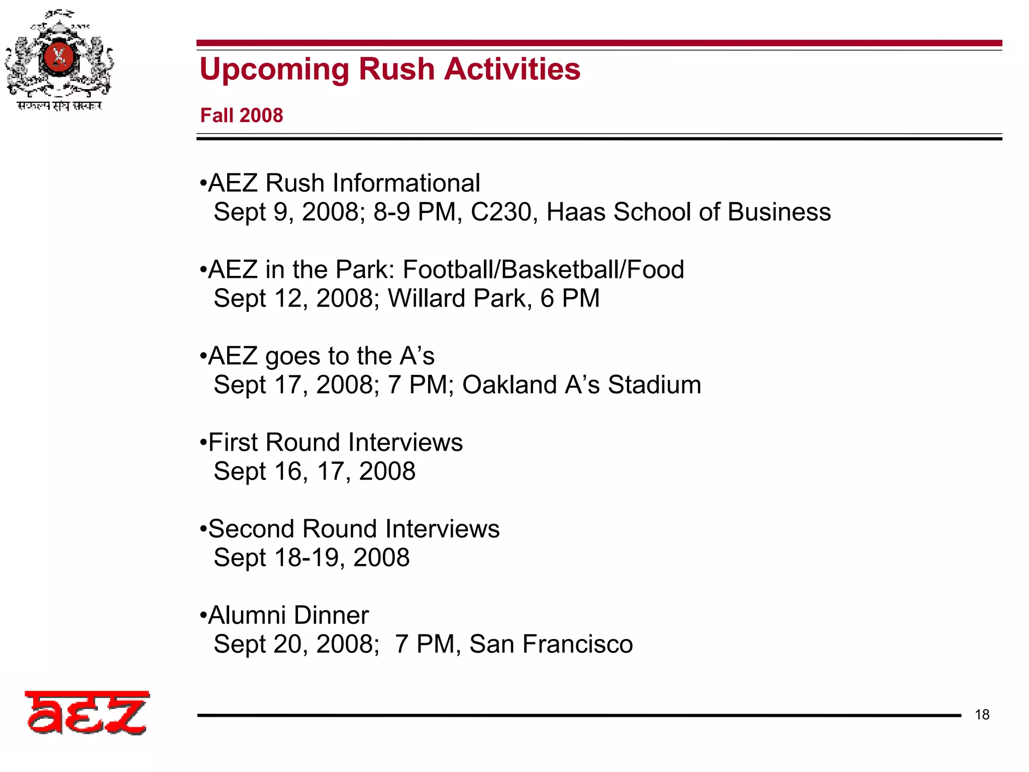 Upcoming Rush Activities Fall 2008 AEZ Rush Informational   Sept 9, 2008; 8-9 PM, C230, Haas School of Business AEZ in the Park: Football/Basketball/Food Sept 12, 2008; Willard Park, 6 PM AEZ goes to the A’s Sept 17, 2008; 7 PM; Oakland A’s Stadium First Round Interviews Sept 16, 17, 2008 Second Round Interviews Sept 18-19, 2008 Alumni Dinner Sept 20, 2008;  7 PM, San Francisco  