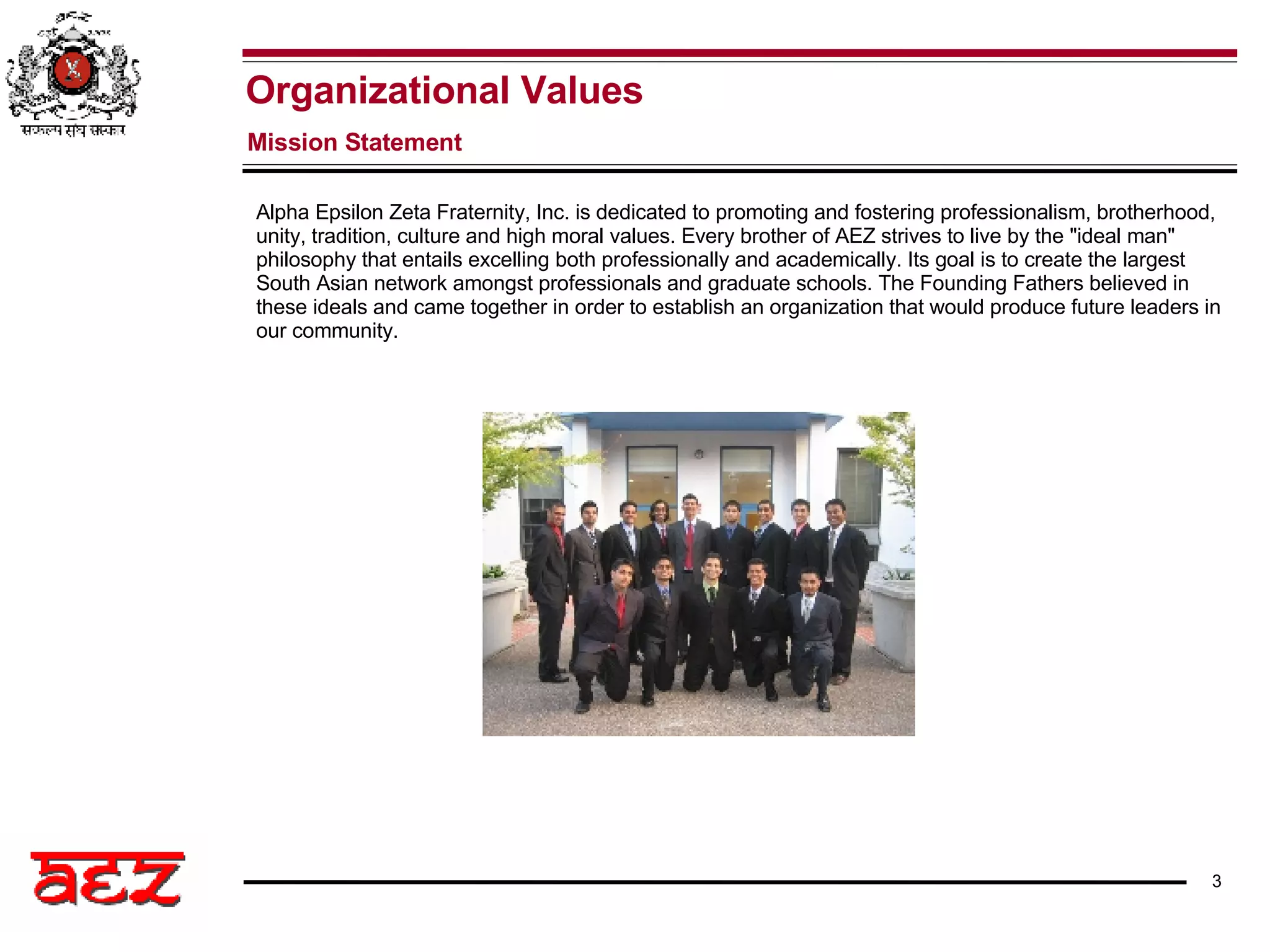 Alpha Epsilon Zeta Fraternity, Inc. is dedicated to promoting and fostering professionalism, brotherhood, unity, tradition, culture and high moral values. Every brother of AEZ strives to live by the &quot;ideal man&quot; philosophy that entails excelling both professionally and academically. Its goal is to create the largest South Asian network amongst professionals and graduate schools. The Founding Fathers believed in these ideals and came together in order to establish an organization that would produce future leaders in our community. Organizational Values Mission Statement   