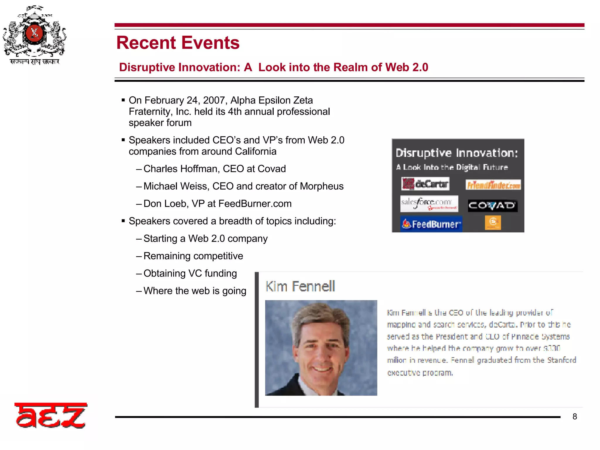 Recent Events Disruptive Innovation: A  Look into the Realm of Web 2.0 On February 24, 2007, Alpha Epsilon Zeta Fraternity, Inc. held its 4th annual professional speaker forum Speakers included CEO’s and VP’s from Web 2.0 companies from around California Charles Hoffman, CEO at Covad Michael Weiss, CEO and creator of Morpheus Don Loeb, VP at FeedBurner.com Speakers covered a breadth of topics including: Starting a Web 2.0 company Remaining competitive Obtaining VC funding Where the web is going 