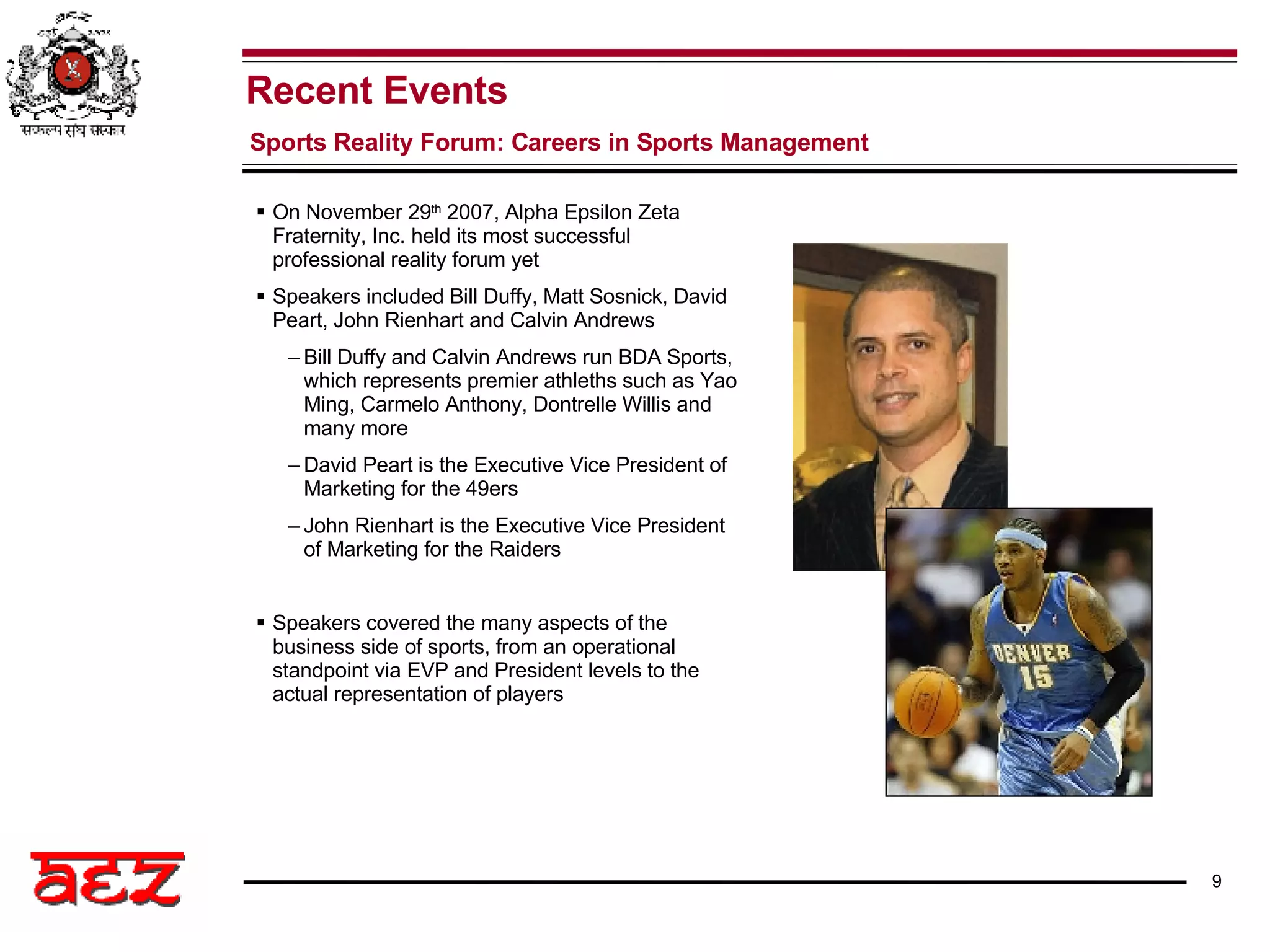 On November 29 th  2007, Alpha Epsilon Zeta Fraternity, Inc. held its most successful professional reality forum yet Speakers included Bill Duffy, Matt Sosnick, David Peart, John Rienhart and Calvin Andrews Bill Duffy and Calvin Andrews run BDA Sports, which represents premier athleths such as Yao Ming, Carmelo Anthony, Dontrelle Willis and many more David Peart is the Executive Vice President of Marketing for the 49ers John Rienhart is the Executive Vice President of Marketing for the Raiders Speakers covered the many aspects of the business side of sports, from an operational standpoint via EVP and President levels to the actual representation of players  Recent Events Sports Reality Forum: Careers in Sports Management 