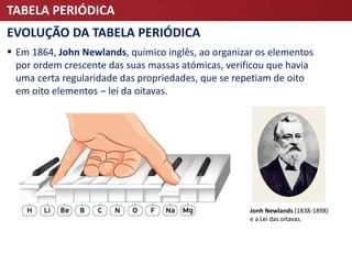 TABELA PERIÓDICA
EVOLUÇÃO DA TABELA PERIÓDICA
 Em 1864, John Newlands, químico inglês, ao organizar os elementos
por ordem crescente das suas massas atómicas, verificou que havia
uma certa regularidade das propriedades, que se repetiam de oito
em oito elementos – lei da oitavas.
Jonh Newlands (1838-1898)
e a Lei das oitavas.
 