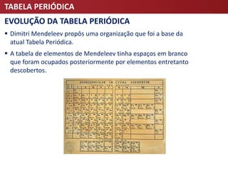 TABELA PERIÓDICA
EVOLUÇÃO DA TABELA PERIÓDICA
 Dimitri Mendeleev propôs uma organização que foi a base da
atual Tabela Periódica.
 A tabela de elementos de Mendeleev tinha espaços em branco
que foram ocupados posteriormente por elementos entretanto
descobertos.
 
