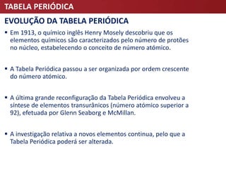 TABELA PERIÓDICA
EVOLUÇÃO DA TABELA PERIÓDICA
 Em 1913, o químico inglês Henry Mosely descobriu que os
elementos químicos são caracterizados pelo número de protões
no núcleo, estabelecendo o conceito de número atómico.
 A Tabela Periódica passou a ser organizada por ordem crescente
do número atómico.
 A última grande reconfiguração da Tabela Periódica envolveu a
síntese de elementos transurânicos (número atómico superior a
92), efetuada por Glenn Seaborg e McMillan.
 A investigação relativa a novos elementos continua, pelo que a
Tabela Periódica poderá ser alterada.
 