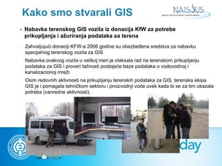 Kako smo stvarali GIS 
• Nabavka terenskog GIS vozila iz donacija KfW za potrebe 
prikupljanja i ažuriranja podataka sa te...