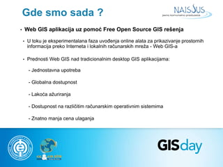 Gde smo sada ? 
• Web GIS aplikacija uz pomoć Free Open Source GIS rešenja 
• U toku je eksperimentalana faza uvođenja onl...