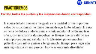 PRACTIQUEMOS
la época del año que más me gusta es la navidad primero porque
estoy de vacaciones y no tengo que madrugar tanto además, la casa
se llena de dulces y adornos me encanta montar el belén año tras
año y, con mis padres desempolvar las ﬁguras que, al salir de sus
cajas, parece que me saludan en la televisión ponen muchas
películas para niños y niñas y tengo mucho tiempo para jugar con
mis juguetes ¡A mí me parecen las vacaciones más divertidas!
Escribe todos los puntos y las mayúsculas donde correspondan:
 