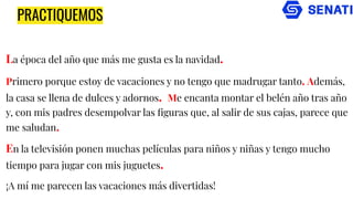 La época del año que más me gusta es la navidad.
Primero porque estoy de vacaciones y no tengo que madrugar tanto. Además,
la casa se llena de dulces y adornos. Me encanta montar el belén año tras año
y, con mis padres desempolvar las ﬁguras que, al salir de sus cajas, parece que
me saludan.
En la televisión ponen muchas películas para niños y niñas y tengo mucho
tiempo para jugar con mis juguetes.
¡A mí me parecen las vacaciones más divertidas!
PRACTIQUEMOS
 