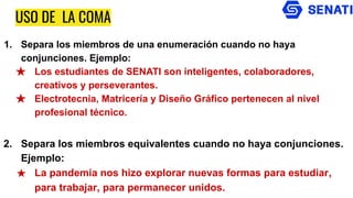 USO DE LA COMA
1. Separa los miembros de una enumeración cuando no haya
conjunciones. Ejemplo:
★ Los estudiantes de SENATI son inteligentes, colaboradores,
creativos y perseverantes.
★ Electrotecnia, Matricería y Diseño Gráfico pertenecen al nivel
profesional técnico.
2. Separa los miembros equivalentes cuando no haya conjunciones.
Ejemplo:
★ La pandemia nos hizo explorar nuevas formas para estudiar,
para trabajar, para permanecer unidos.
 
