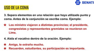 USO DE LA COMA
3. Separa elementos en una relación que haya utilizado punto y
coma. Antes de la conjunción se escribe coma. Ejemplo:
★ Los ministro viajaron a distintas provincias; el presidente,
congresistas y representantes gremiales se reunieron en
Lima.
4. Aísla el vocativo dentro de la oración. Ejemplo:
★ Amiga, te extraño mucho.
★ Recuerden, estudiantes, su participación es importante.
 